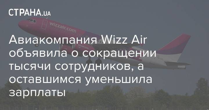 Авиакомпания Wizz Air объявила о сокращении тысячи сотрудников, а оставшимся уменьшила зарплаты - strana.ua - Украина - Венгрия