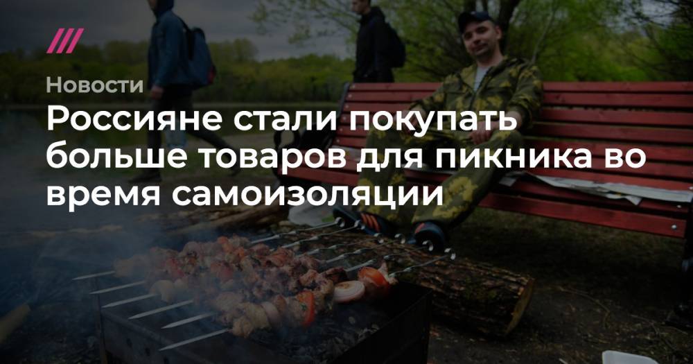 Россияне стали покупать больше товаров для пикника во время самоизоляции - tvrain.ru - Москва