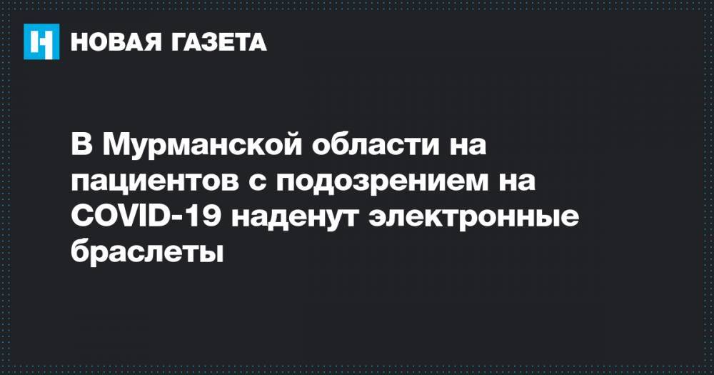 В Мурманской области на пациентов с подозрением на COVID-19 наденут электронные браслеты - novayagazeta.ru - Мурманская обл.