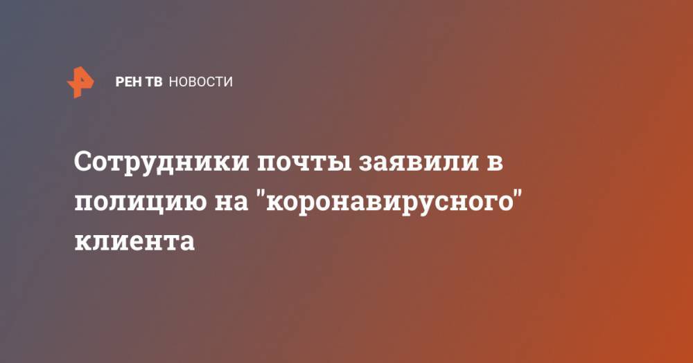 Сотрудники почты заявили в полицию на "коронавирусного" клиента - ren.tv - Москва