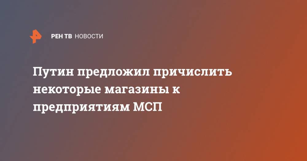 Владимир Путин - Путин предложил причислить продуктовые к пострадавшим предприятиям МСП - ren.tv - Россия