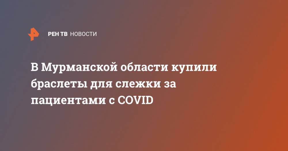 В Мурманской области купили браслеты для слежки за пациентами с COVID - ren.tv - Россия - Мурманская обл.
