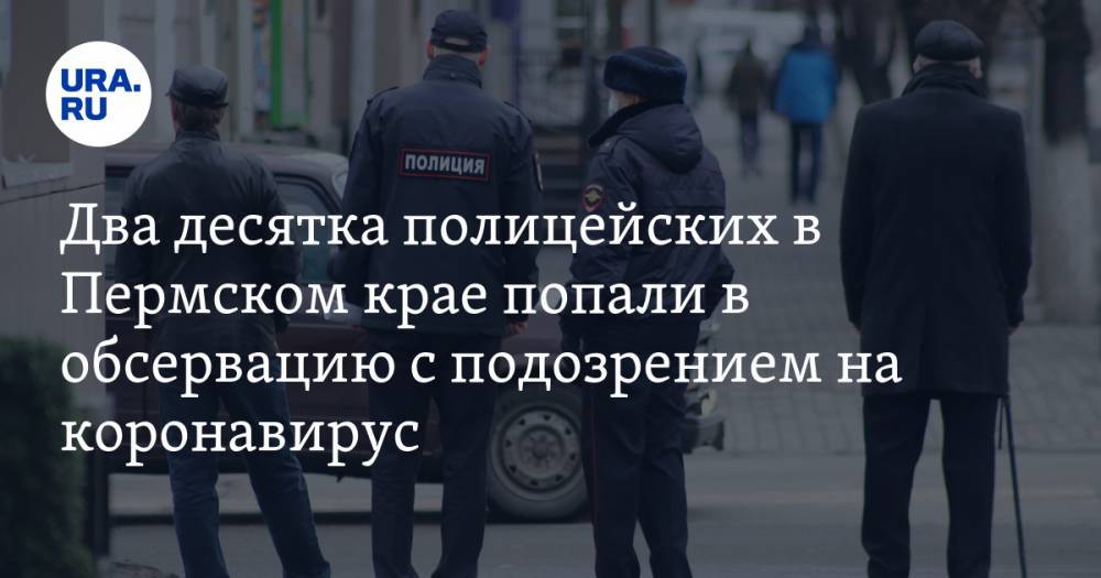 Два десятка полицейских в Пермском крае попали в обсервацию с подозрением на коронавирус - ura.news - Пермский край
