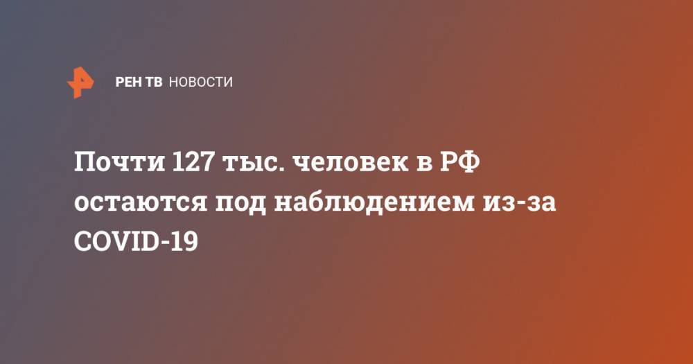 Почти 127 тыс. человек в РФ остаются под наблюдением из-за COVID-19 - ren.tv - Россия