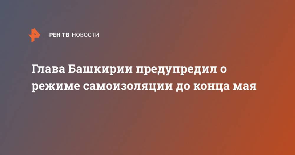 Радий Хабиров - Глава Башкирии предупредил о режиме самоизоляции до конца мая - ren.tv - республика Башкирия