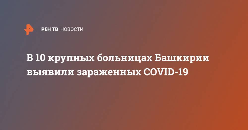 Радий Хабиров - В 10 крупных больницах Башкирии выявили зараженных COVID-19 - ren.tv - республика Башкирия