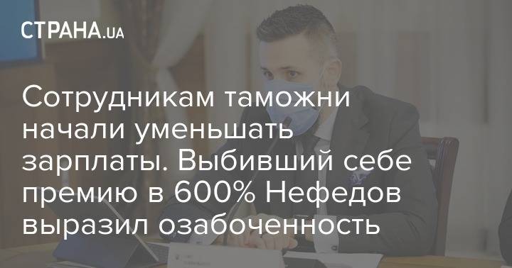 Сотрудникам таможни начали уменьшать зарплаты. Выбивший себе премию в 600% Нефедов выразил озабоченность - strana.ua