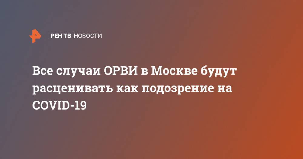 Анастасия Ракова - Все случаи ОРВИ в Москве будут расценивать как подозрение на COVID-19 - ren.tv - Москва
