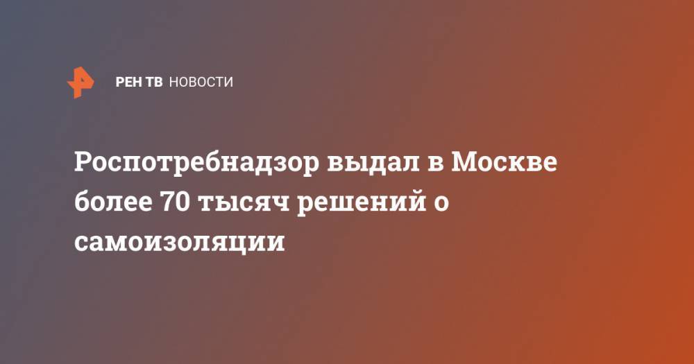 Роспотребнадзор выдал в Москве более 70 тысяч решений о самоизоляции - ren.tv - Москва