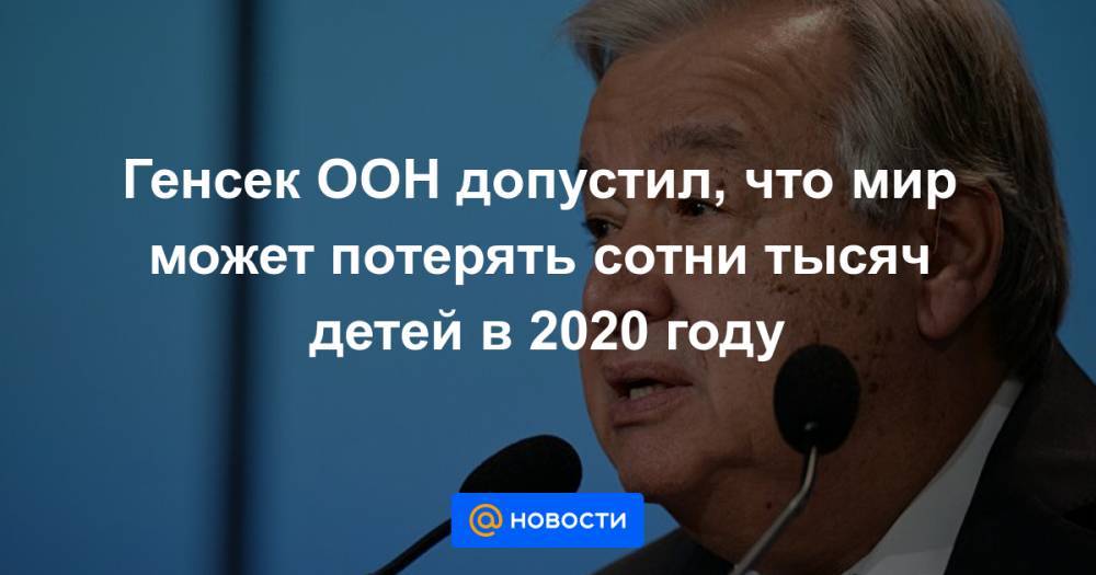 Генсек ООН допустил, что мир может потерять сотни тысяч детей в 2020 году - news.mail.ru
