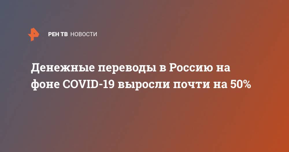Денежные переводы в Россию на фоне COVID-19 выросли почти на 50% - ren.tv - Россия