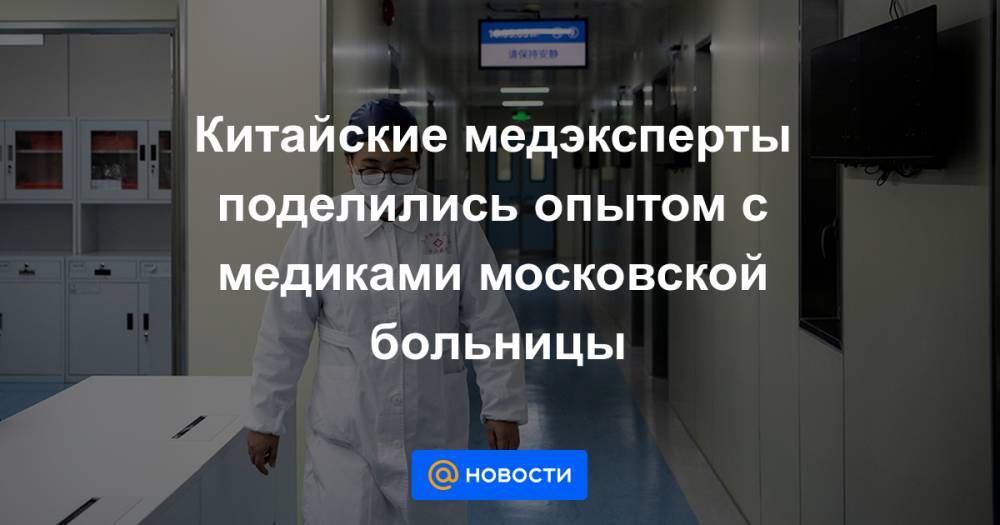 Китайские медэксперты поделились опытом с медиками московской больницы - news.mail.ru - Россия - Москва - Китай