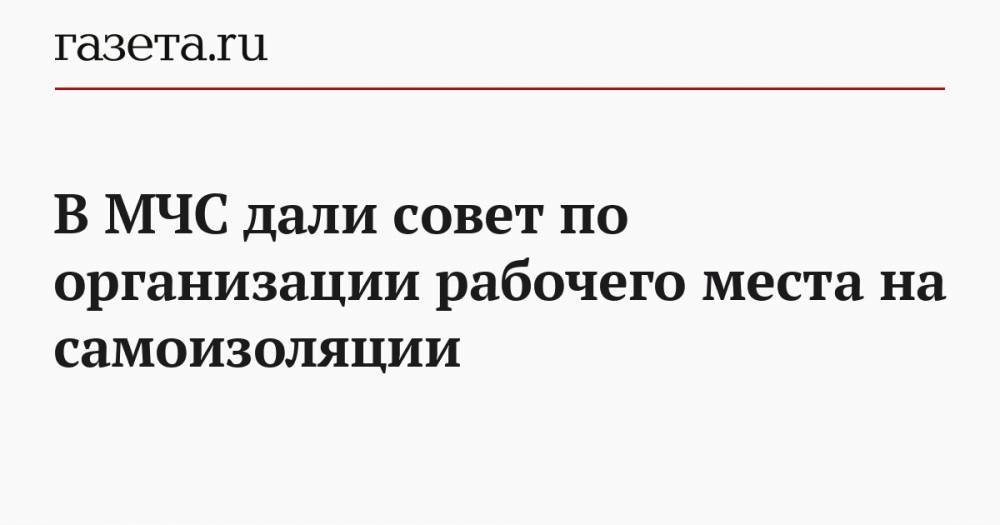 В МЧС дали совет по организации рабочего места на самоизоляции - gazeta.ru