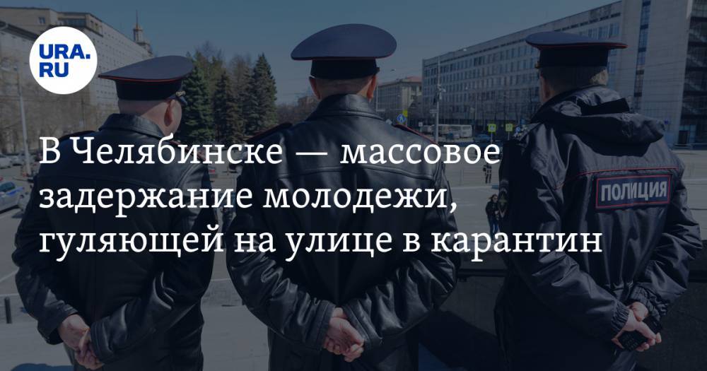 В Челябинске — массовое задержание молодежи, гуляющей на улице в карантин. ВИДЕО - ura.news - Челябинск
