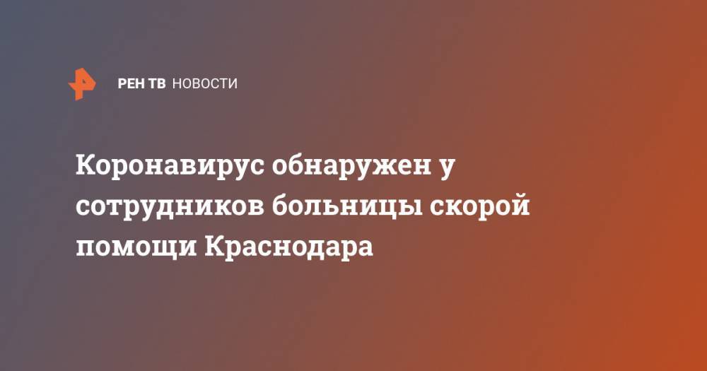 Коронавирус обнаружен у сотрудников больницы скорой помощи Краснодара - ren.tv - Краснодар