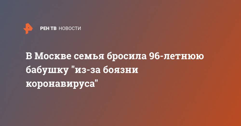 В Москве семья бросила 96-летнюю бабушку "из-за боязни коронавируса" - ren.tv - Москва