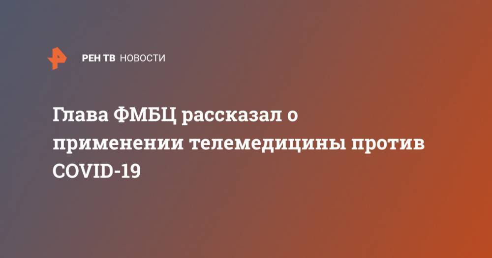 Александр Самойлов - Глава ФМБЦ рассказал о применении телемедицины против COVID-19 - ren.tv - Россия