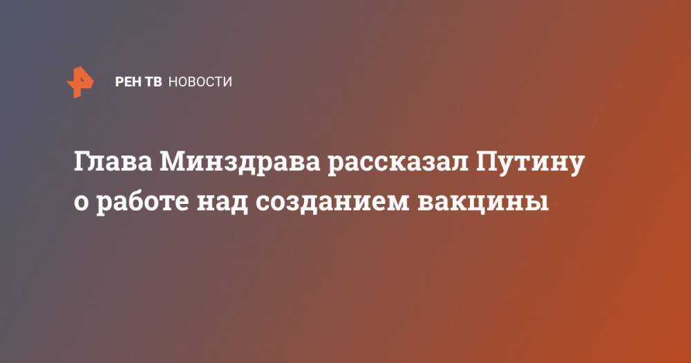 Глава Минздрава рассказал Путину о работе над созданием вакцины - ren.tv