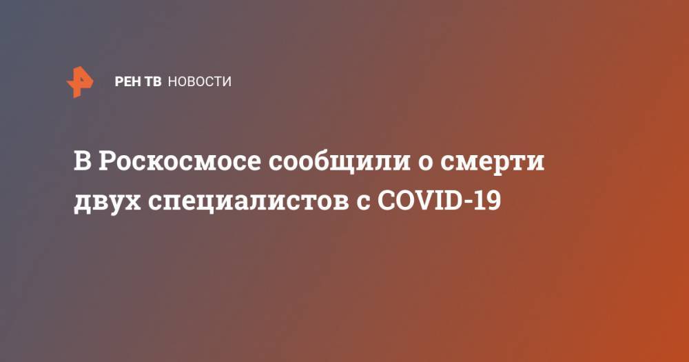 В Роскосмосе сообщили о смерти двух специалистов с COVID-19 - ren.tv