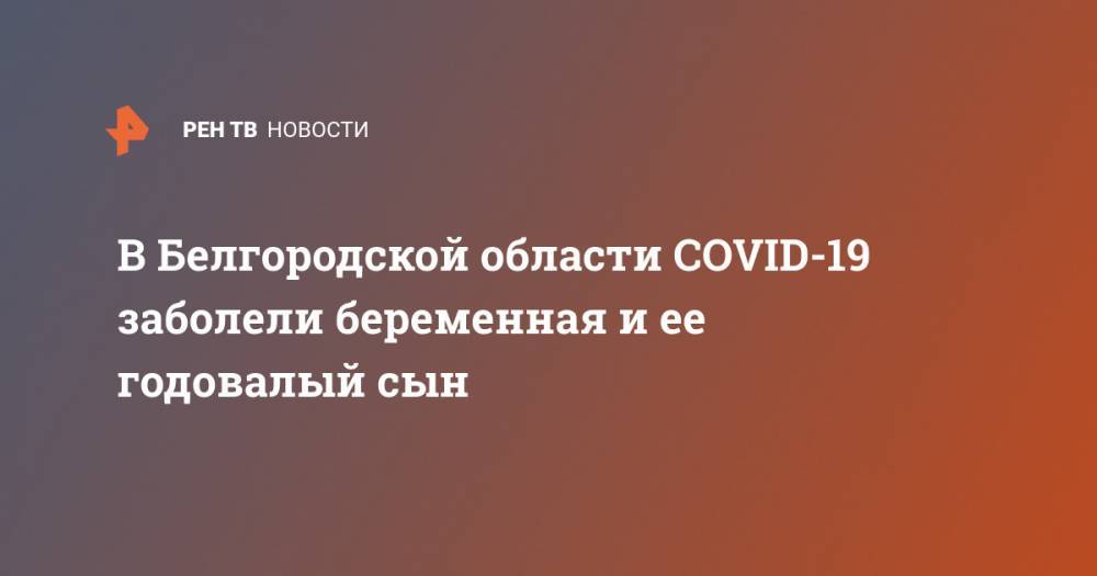 В Белгородской области COVID-19 заболели беременная и ее годовалый сын - ren.tv - Белгородская обл.