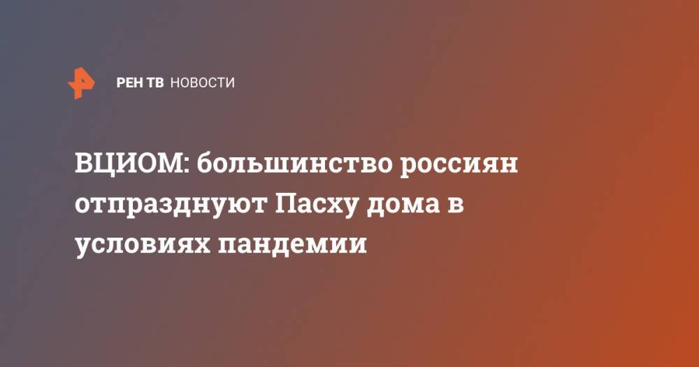ВЦИОМ: большинство россиян отпразднуют Пасху дома в условиях пандемии - ren.tv