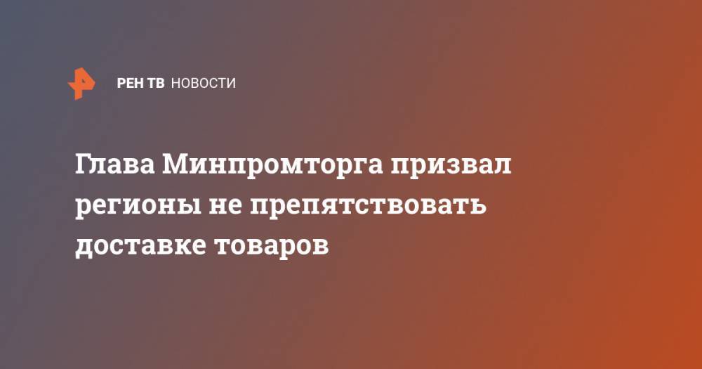 Денис Мантуров - Глава Минпромторга призвал регионы не препятствовать доставке товаров - ren.tv - Россия