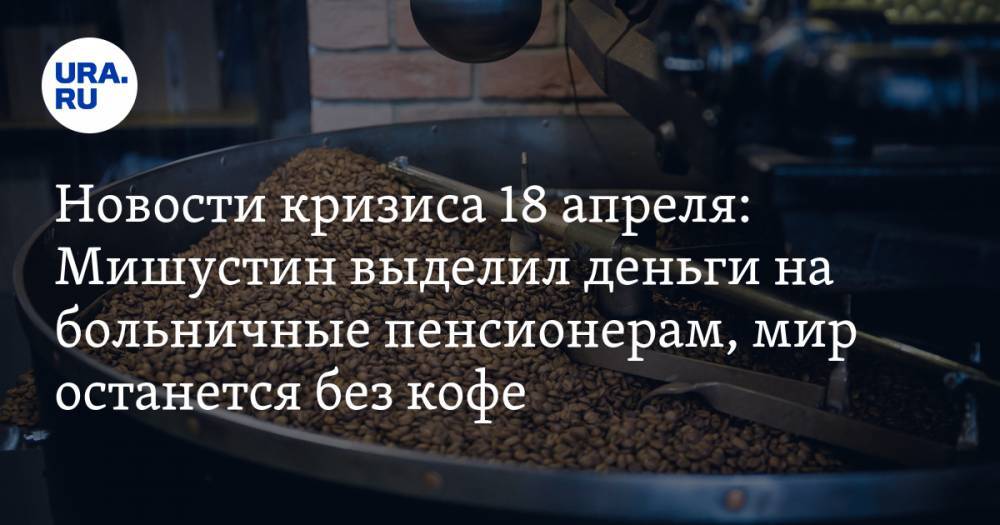 Новости кризиса 18 апреля: Мишустин выделил деньги на больничные пенсионерам, мир останется без кофе - ura.news - Россия - Лондон