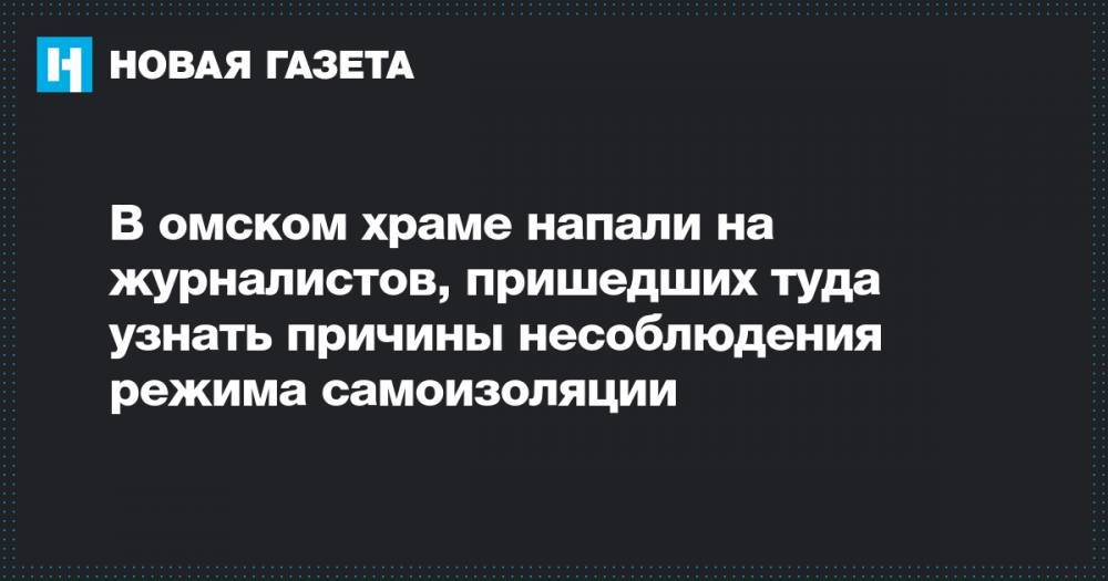 В омском храме напали на журналистов, пришедших туда узнать причины несоблюдения режима самоизоляции - novayagazeta.ru