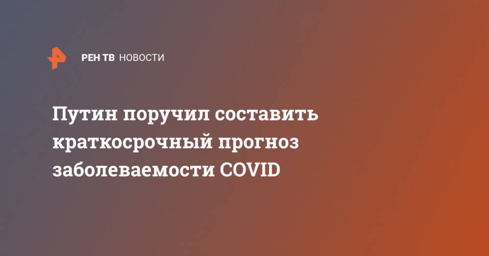 Владимир Путин - Путин поручил составить краткосрочный прогноз заболеваемости COVID - ren.tv - Россия - Китай
