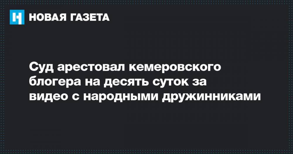 Суд арестовал кемеровского блогера на десять суток за видео с народными дружинниками - novayagazeta.ru - Кемеров