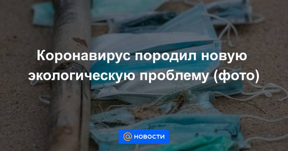 Коронавирус породил новую экологическую проблему (фото) - news.mail.ru