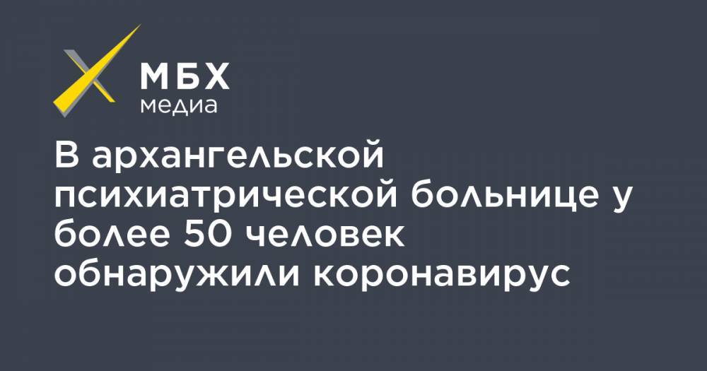 В архангельской психиатрической больнице у более 50 человек обнаружили коронавирус - mbk.news - Архангельск