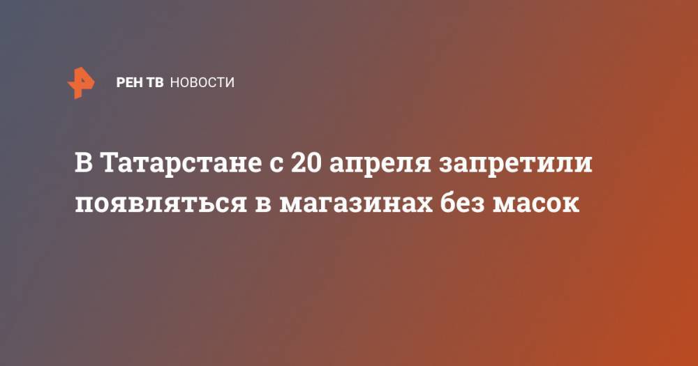 В Татарстане с 20 апреля запретили появляться в магазинах без масок - ren.tv - республика Татарстан