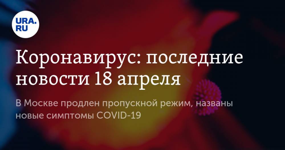 Коронавирус: последние новости 18 апреля. В Москве продлен пропускной режим, названы новые симптомы COVID-19 - ura.news - Москва - Сша - Испания