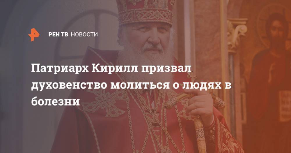 патриарх Кирилл - Патриарх Кирилл призвал духовенство молиться о людях в болезни - ren.tv - Русь
