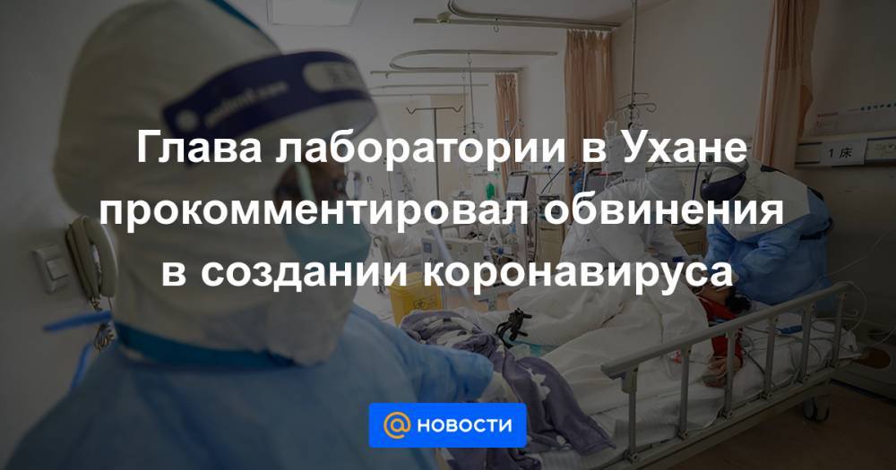 Глава лаборатории в Ухане прокомментировал обвинения в создании коронавируса - news.mail.ru - Ухань
