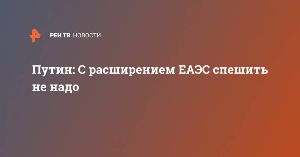 Владимир Путин - Путин: С расширением ЕАЭС спешить не надо - ren.tv - Россия - Москва