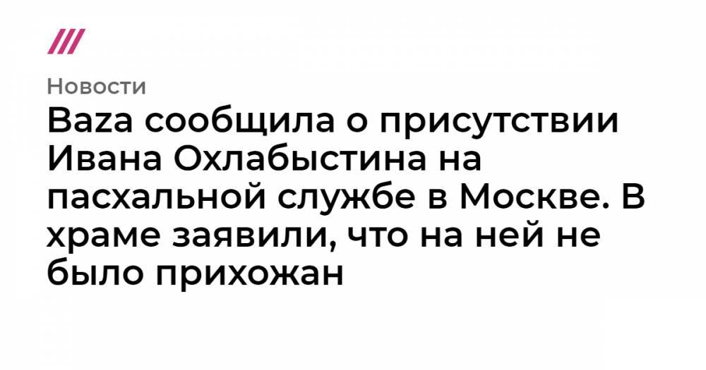 Baza сообщила о присутствии Ивана Охлабыстина на пасхальной службе в Москве. В храме заявили, что на ней не было прихожан - tvrain.ru - Москва