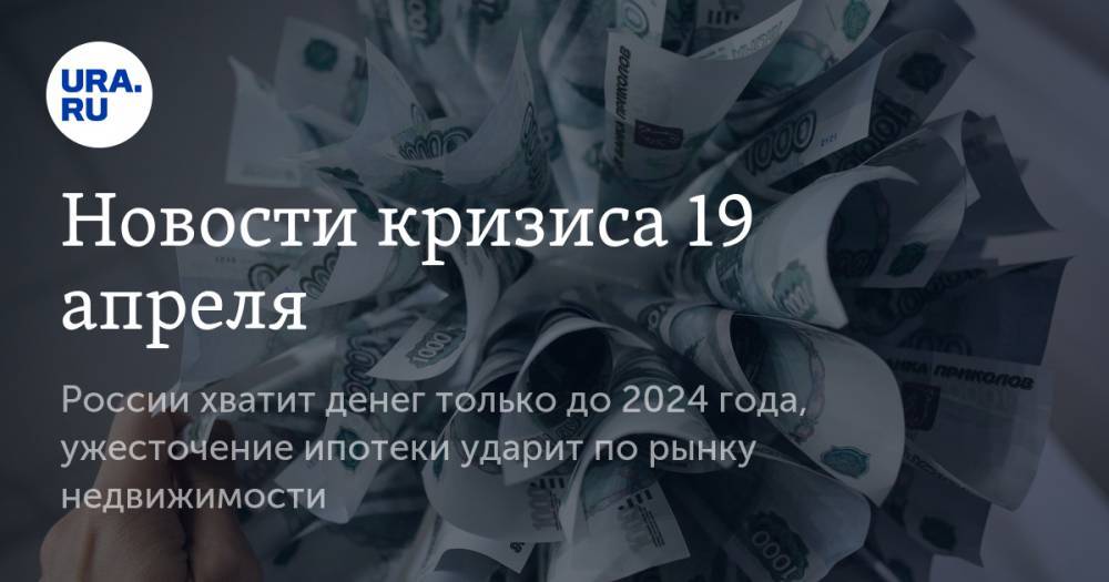 Новости кризиса 19 апреля: России хватит денег только до 2024 года, ужесточение ипотеки ударит по рынку недвижимости - ura.news - Россия