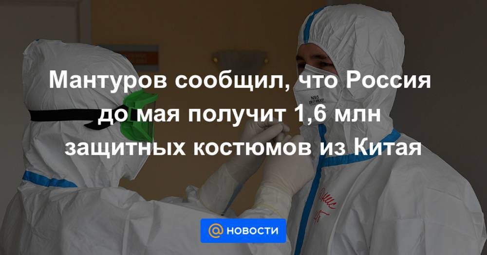 Мантуров сообщил, что Россия до мая получит 1,6 млн защитных костюмов из Китая - news.mail.ru - Россия - Китай