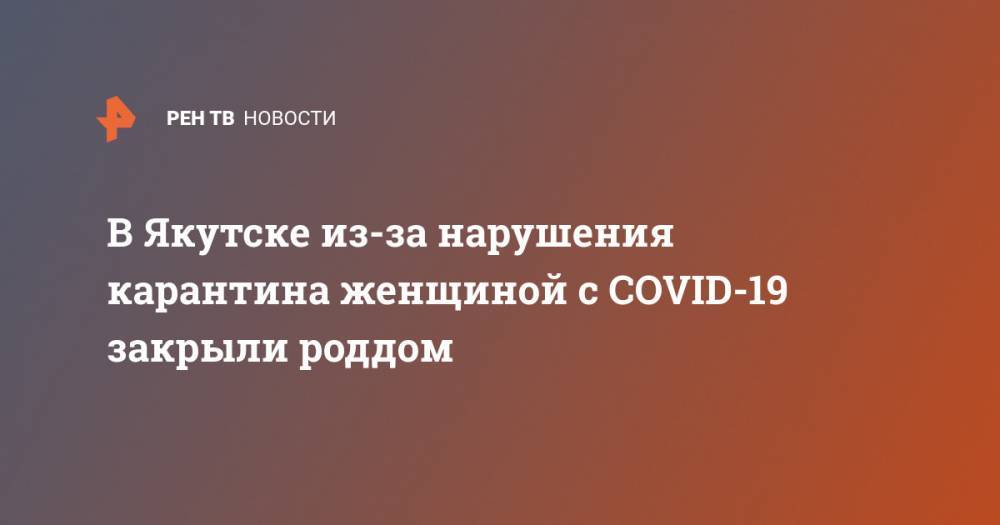 В Якутске из-за нарушения карантина женщиной с COVID-19 закрыли роддом - ren.tv - Якутск