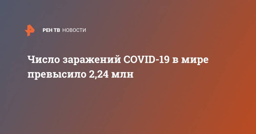 Число заражений COVID-19 в мире превысило 2,24 млн - ren.tv - Китай