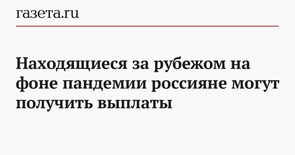 Находящиеся за рубежом на фоне пандемии россияне могут получить выплаты - gazeta.ru - Россия