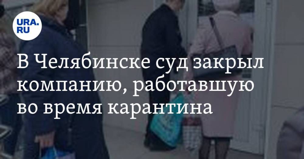 В Челябинске суд закрыл компанию, работавшую во время карантина - ura.news - Россия - Челябинск