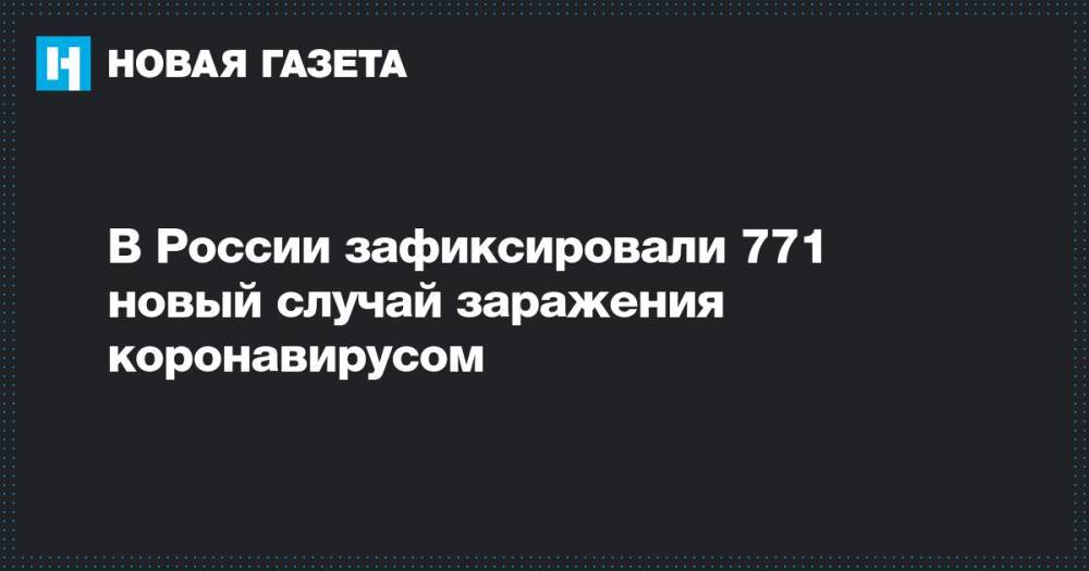 В России зафиксировали 771 новый случай заражения коронавирусом - novayagazeta.ru - Россия