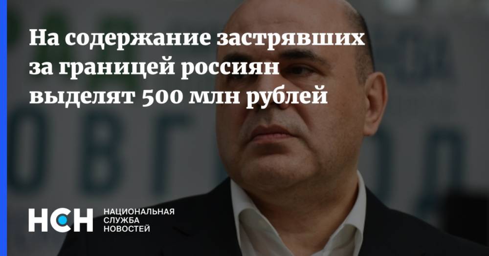 Михаил Мишустин - На содержание застрявших за границей россиян выделят 500 млн рублей - nsn.fm - Россия