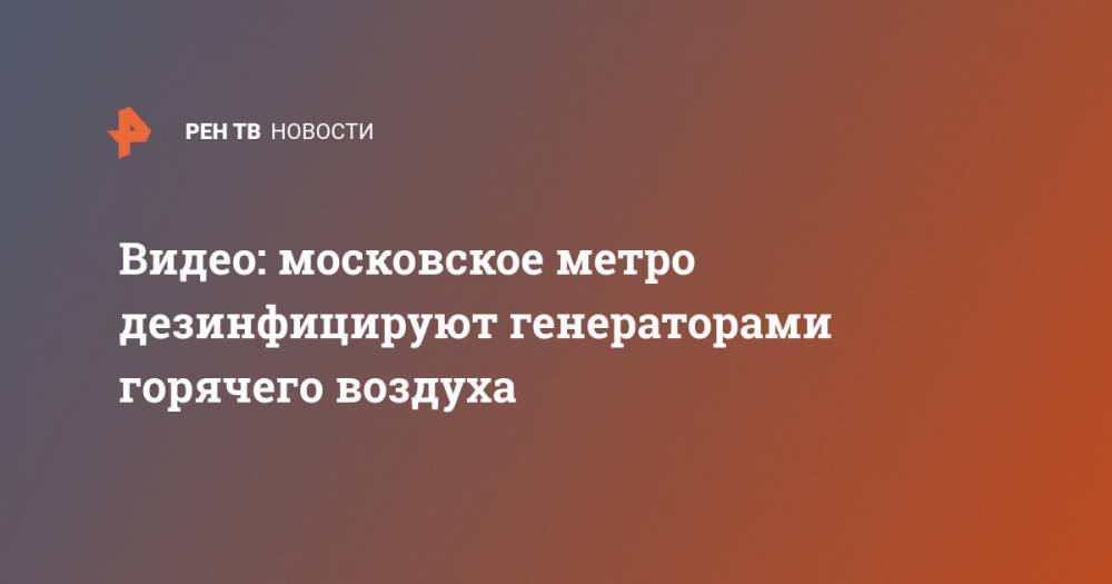 Видео: московское метро дезинфицируют генераторами горячего воздуха - ren.tv