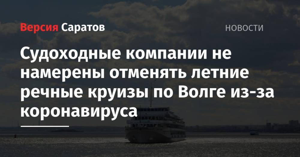 Судоходные компании не намерены отменять летние речные круизы по Волге из-за коронавируса - nversia.ru - Саратовская обл.