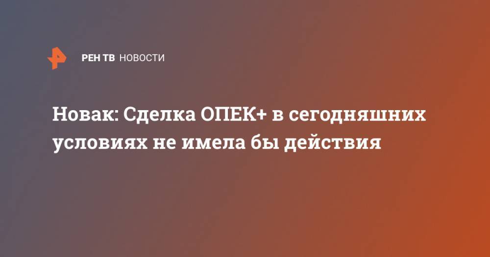 Александр Новак - Новак: Сделка ОПЕК+ в сегодняшних условиях не имела бы действия - ren.tv - Россия - Москва - Саудовская Аравия