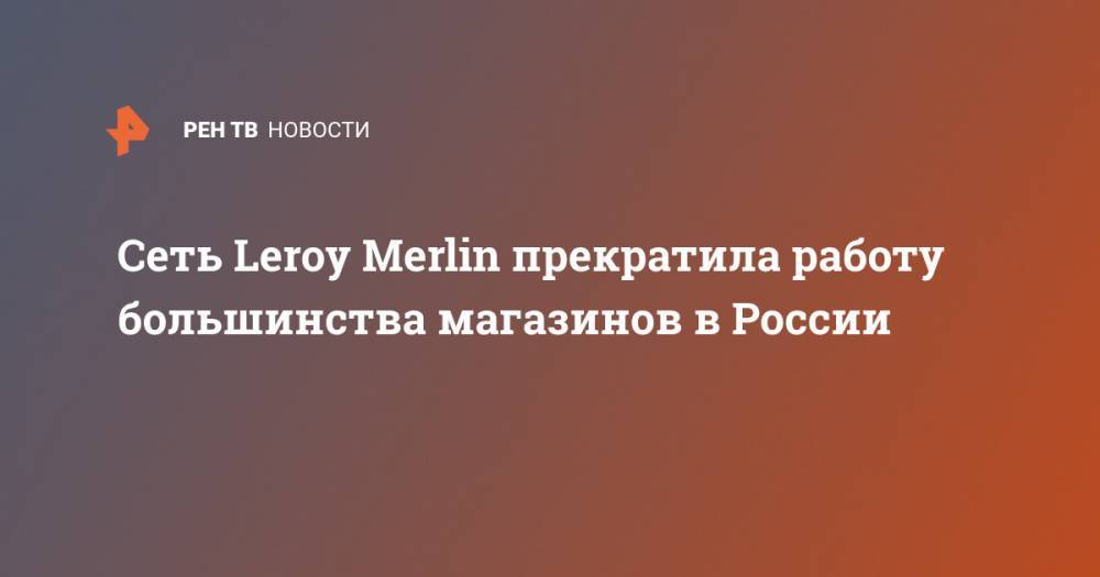 Leroy Merlin - Сеть Leroy Merlin прекратила работу большинства магазинов в России - ren.tv - Россия - Москва